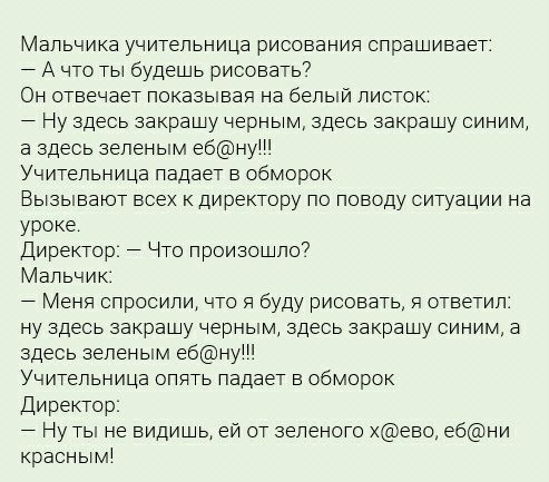 Мальчика учительница рисования спрашивает А что ты будешь рисовать Он отвечает показывая на белый листок Ну здесь закрашу черным здесь закрашу синим а здесь зеленым ебну Учительница падает в обморок Вызывают всех к директору по поводу ситуации на уроке Директор Что произошло Мальчик Меня спросили что я буду рисовать ответил ну здесь закрашу черным здесь закрашу синим а здесь зеленым ебну Учительни