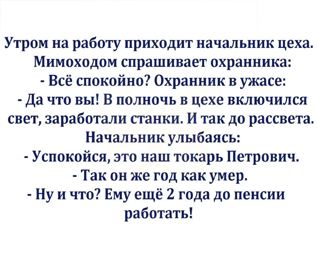 Утром на работу приходит начальник цеха Мимоходом спрашивает охранника Всё спокойно Охранник в ужасе Да что вы В полночь В цехе включился свет заработали станки И так до рассвета Начальник улыбаясь Успокойся это наш токарь Петрович Так он же год как умер Ну и что Ему ещё 2 года до пенсии работать