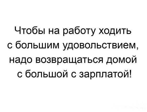 Чтобы на работу ходить с большим удовольствием надо возвращаться домой с большой с зарплатой