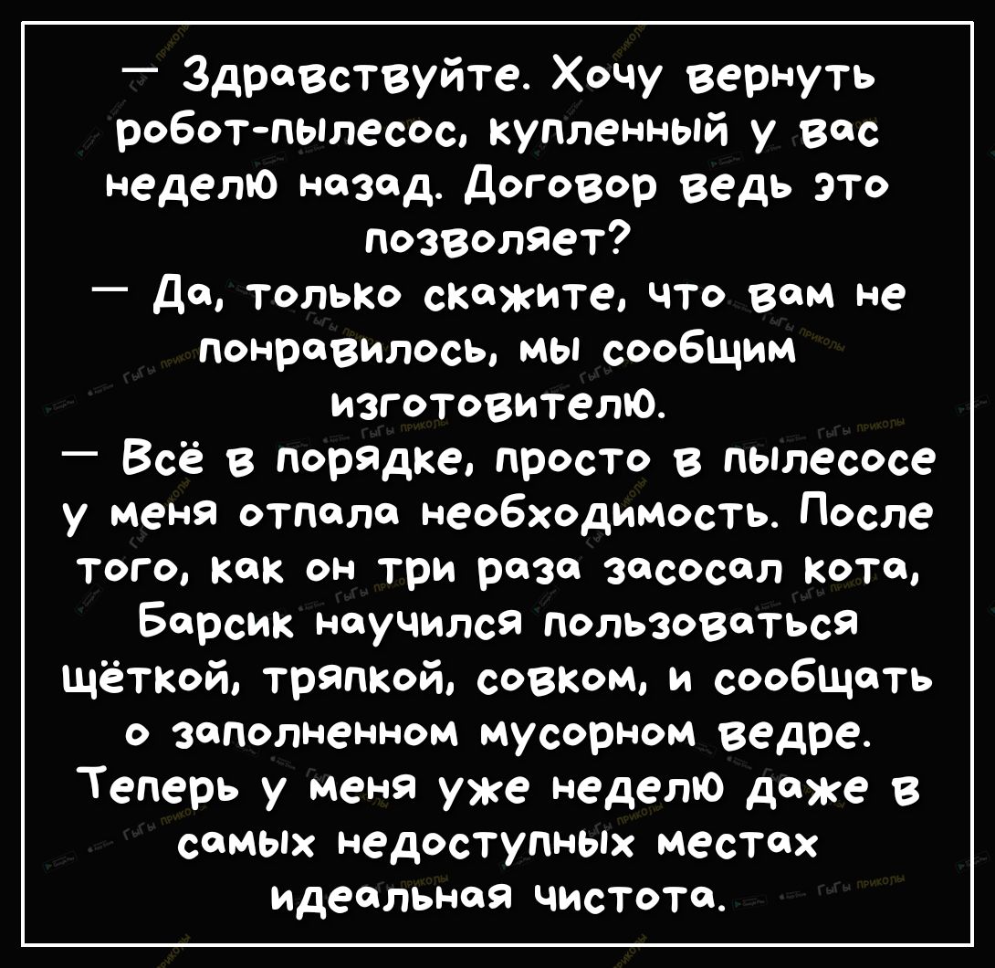 Здравствуйте Хочу вернуть роботпылесос купленный у вас неделю назад договор ведь это позВОляет _ дд ТОЛЬКО спожите что вам не понравилось мы сообщим изготовителю Всё в порядке просто в пьплесосе у меня отпало необходимость После Того Как он три раза засосол коте Барсик научился пользоваться щёткой шаткой совхом и сообщать о заполненном мусорном ведре Теперь у меня уже неделю даже в самых недоступн