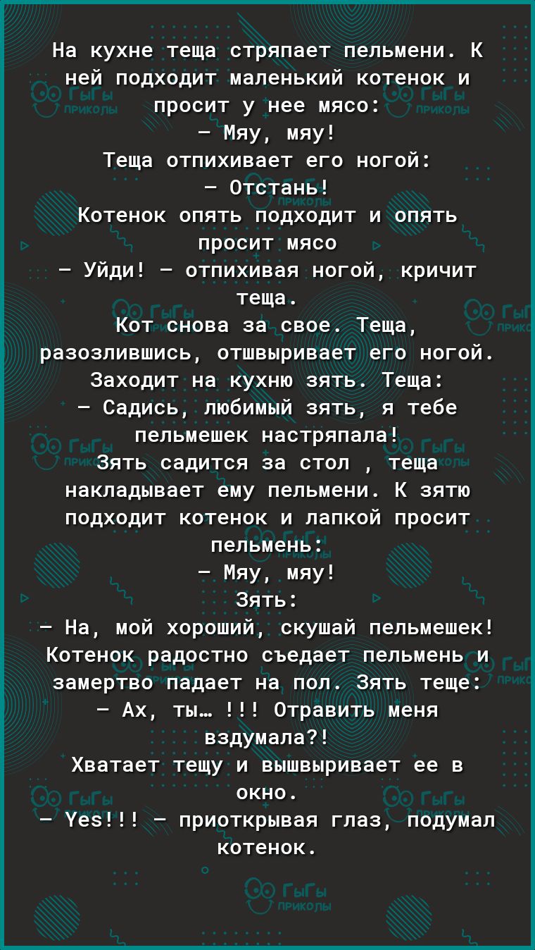 На кухне теща стряпает пельмени К ней подходит маленький котенок и просит у нее мясо Мяу мяу Теща отпихивает его ногой Отстань Котенок опять подходит и опять просит мясо Уйди отпихивая ногой кричит теща Кот снова за свое Теща разозлившись отшвыривает его ногой Заходит на кухню зять Теща Садись любимый зять я тебе пепьмешек настряпала Зять садится за стол теща накладывает ему пельмени К зятю подход