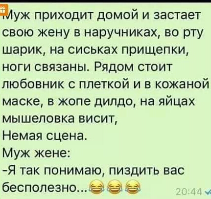 адуж приходит домой и застает свою жену в наручниках во рту шарик на сиськах прищепки ноги связаны Рядом стоит любовник с плеткой и в кожаной маске в жопе дилдо на яйцах мышеловке висит Немая сцена Муж жене Я так понимаю пиздить вас бесполезно Ё