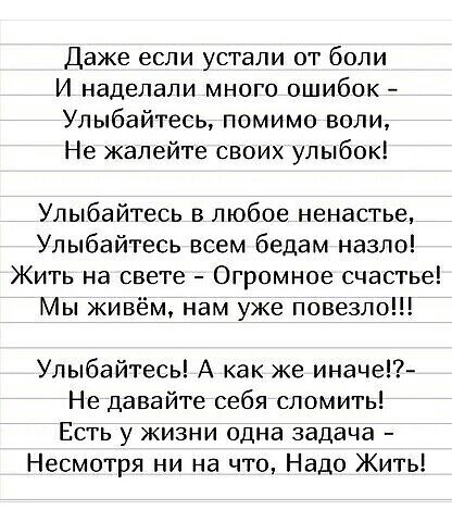 Даже если устали от боли И наделали много ошибок Улыбайтесь помимо воли Не жалейте своих улыбок Улыбайтесь в любое ненастье Улыбайтесь всем бедам назло Жить на свете Огромное счастье Мы живём нам уже повезло Улыбайтесь А как же иначе Не давайте себя сломить Есть у жизни одна задача Несмотря ни на что Надо Жить