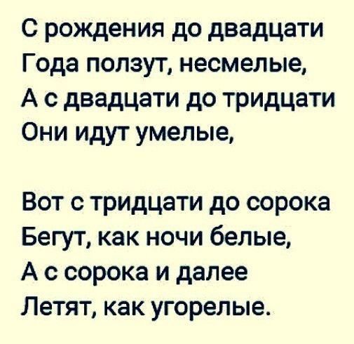 С рождения до двадцати Года ползут несмелые А с двадцати до тридцати Они идут умелые Вот с тридцати до сорока Бегут как ночи белые А с сорока и далее Летят как угорелые