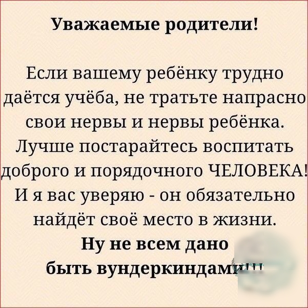 Уважаемые родители Если вашему ребёнку трудно даётся учёба не тратьте напрасно свои нервы И нервы ребёнка Лучше постарайтесь воспитать доброго И порядочного ЧЕЛОВЕКА И я вас уверяю он обязательно найдёт своё место в ЖИЗНИ Ну не всем дано быть вундеркинда