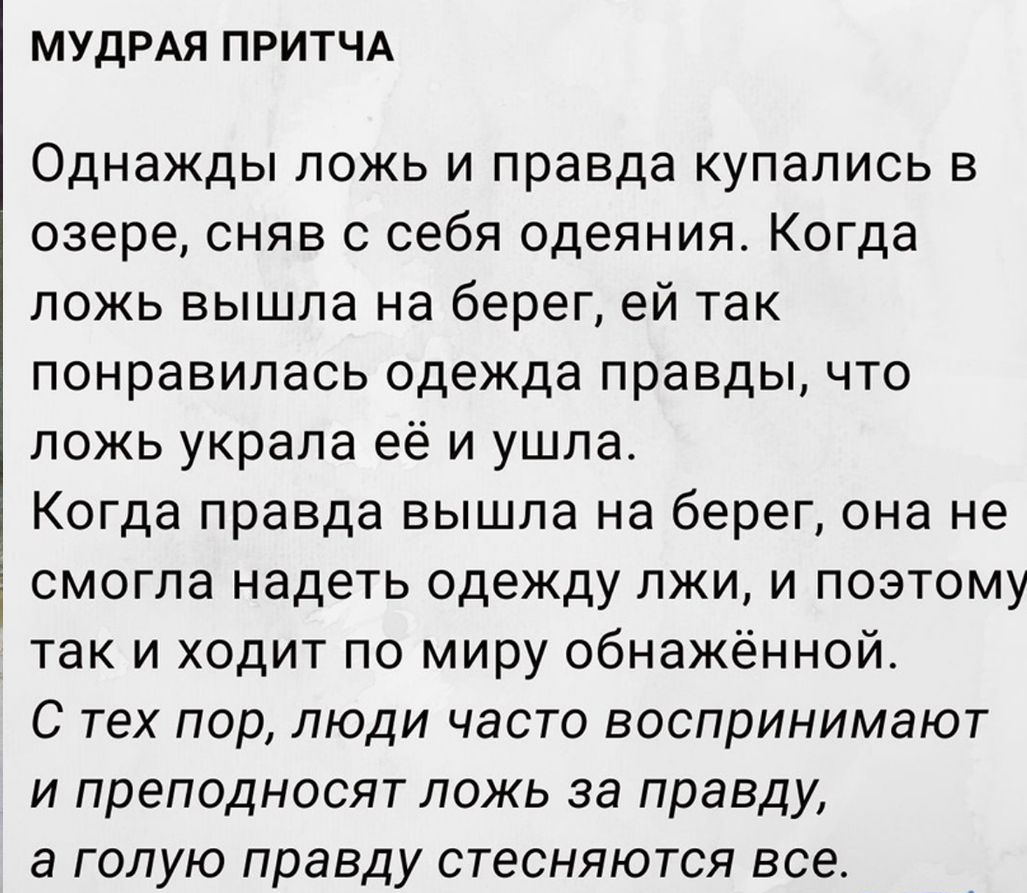 МУДРАЯ ПРИТЧА Однажды ложь и правда купались в озере сняв с себя одеяния Когда ложь вышла на берег ей так понравилась одежда правды что ложь украла её и ушла Когда правда вышла на берег она не смогла надеть одежду лжи и поэтому так и ходит по миру обнажённой С тех пор люди часто воспринимают и преподносят ложь за правду а голую правду стесняются все