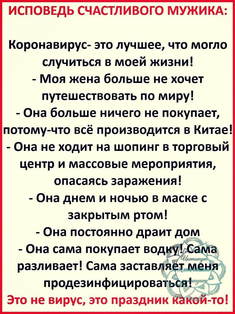 ИСПОВЕДЬ СЧАСТЛИВОГО МУЖИКА Коронавирус это лучшее что могло случиться в моей жизни Моя жена больше не хочет путешествовать по миру Она больше ничего не покупает потому что всё производится в Китае Она не ходит на шопинг в торговый центр и массовые мероприятия опасаясь заражения Она днем и ночью в маске с закрытым ртом Она постоянно драит дом Она сама покупает разливает Сама застав