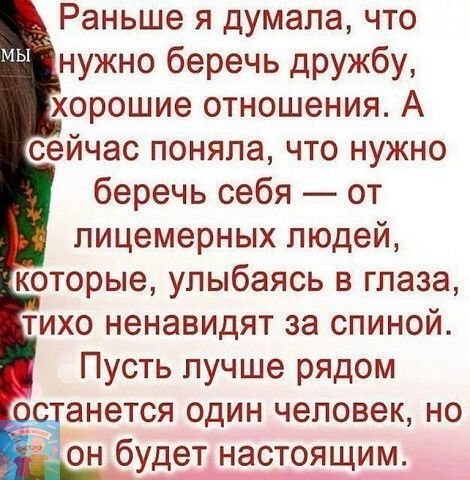 Раньше я думала что нужно беречь дРУЖбу хорошие отношения А сейчас поняла что нужно беречь себя от пицемерных людей которые улыбаясь в глаза тихо ненавидят за спиной Пусть пучше рядом анется один человек но онбудет настоящим