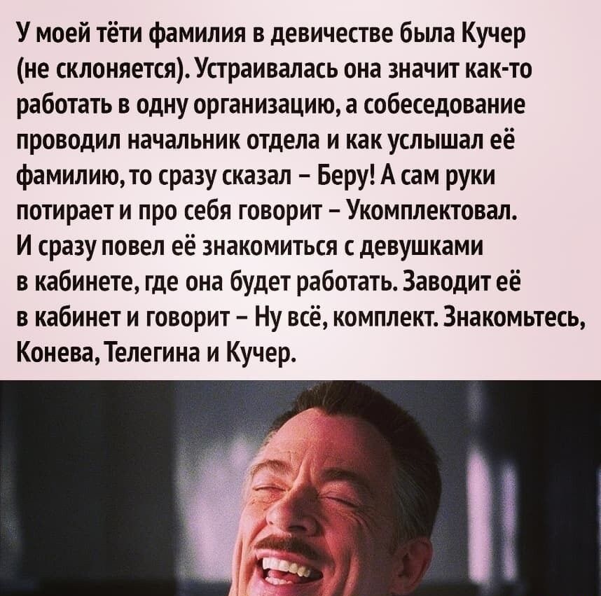 У моей тёти фамилия в девичестве была Кучер не склоняетсяУстраивалась она значит как то работать в одну организацию а собеседование проводил начальник отдела и как услышал её фамилиюто сразу сказал Беру А сам руки потирает и про себя говорит Укомплектовал И сразу повел её знакомиться с девушками в кабинете где она будет работать Заводит её в кабинет и говорит Ну всё комплект Знакомьтесь КоневаТеле