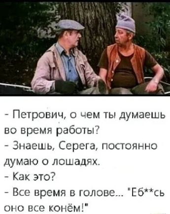 Петрович чем ты Думаешь во время работы Знаешь Серега постоянно Думаю о лошади Как это 7 Все время в голове Ебсь оно все конёш