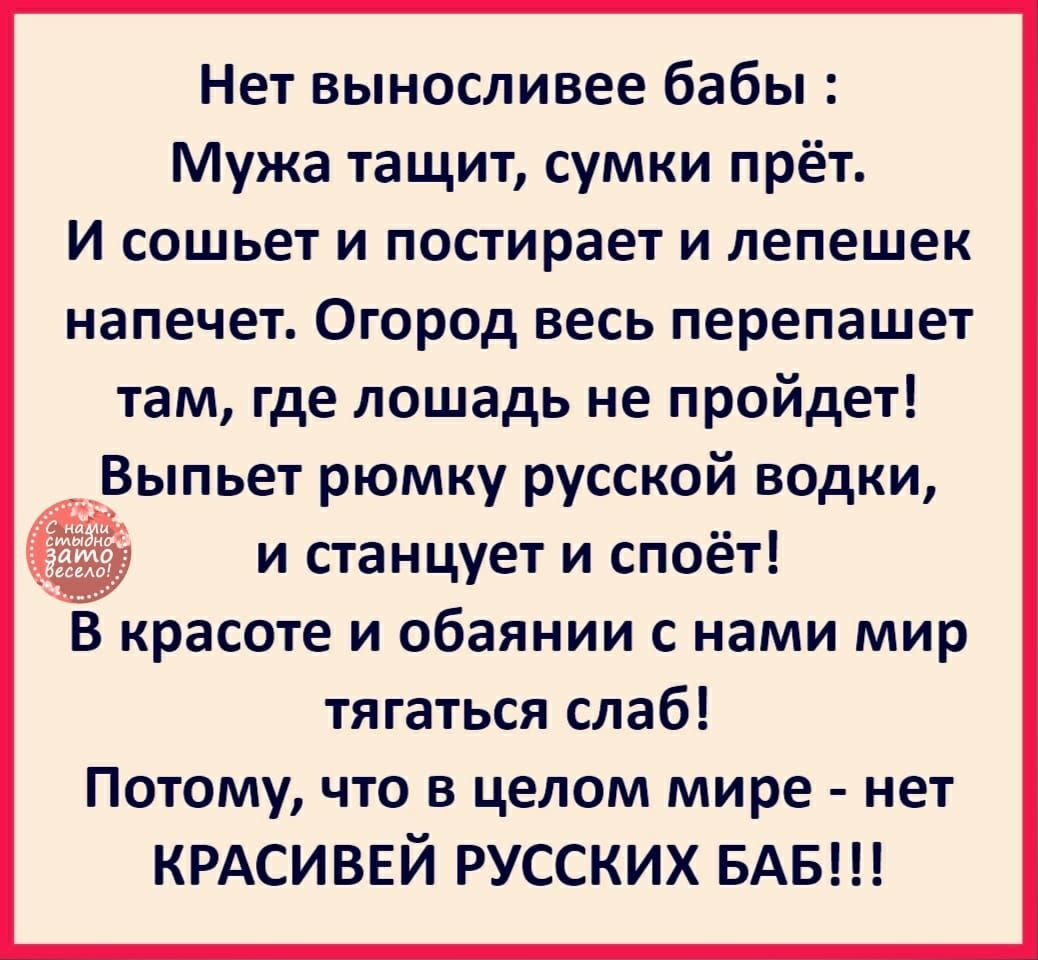 Нет выносливее бабы Мужа тащит сумки прёт И сошьет и постирает и лепешек напечет Огород весь перепашет там где лошадь не пройдет Выпьет рюмку русской водки аім и станцует и споёт В красоте и обаянии с нами мир тягаться слаб Потому что в целом мире нет КРАСИВЕЙ РУССКИХ БАБ