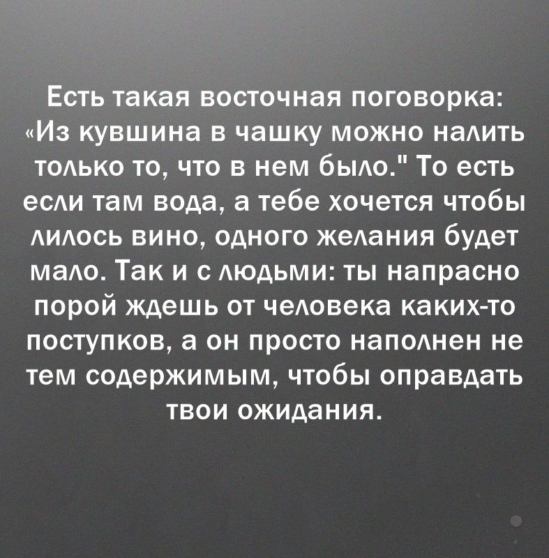 Есть такая восточная поговорка Из кувшина в чашку можно наАить тодько то что в нем быдо То есть есди там вода а тебе хочется чтобы АИАОСЬ вино одного жеАания будет маАо Так и с АЮдЬМИ ты напрасно порой ждешь от чедовека каких то поступков а он просто наподнен не тем содержимым чтобы оправдать твои ожидания