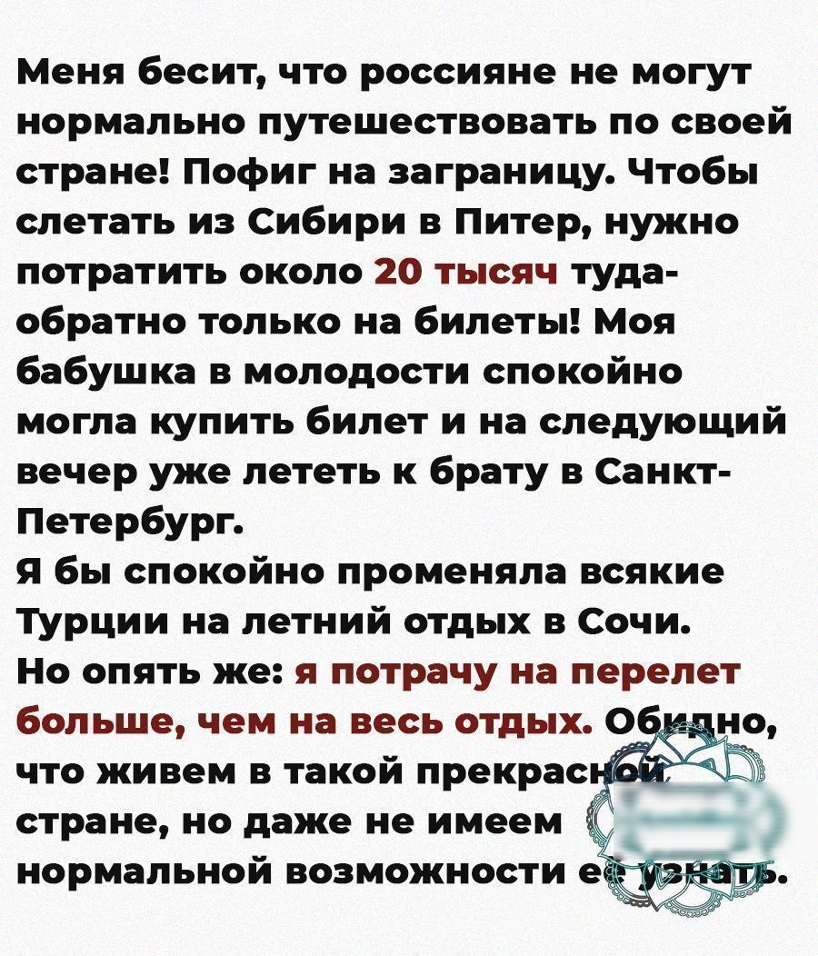 Меня бесит что россияне не могут нормально путешествовать по своей стране Пофиг на заграницу Чтобы слетать из Сибири в Питер нужно потратить около 20 тысяч туда обратно только на билеты Моя бабушка в молодости спокойно могла купить билет и на следующий вечер уже лететь к брату в Санкт Петербург Я бы спокойно променяла всякие ТУрции на летний отдых в Сочи Но опять же я потрачу на перелет