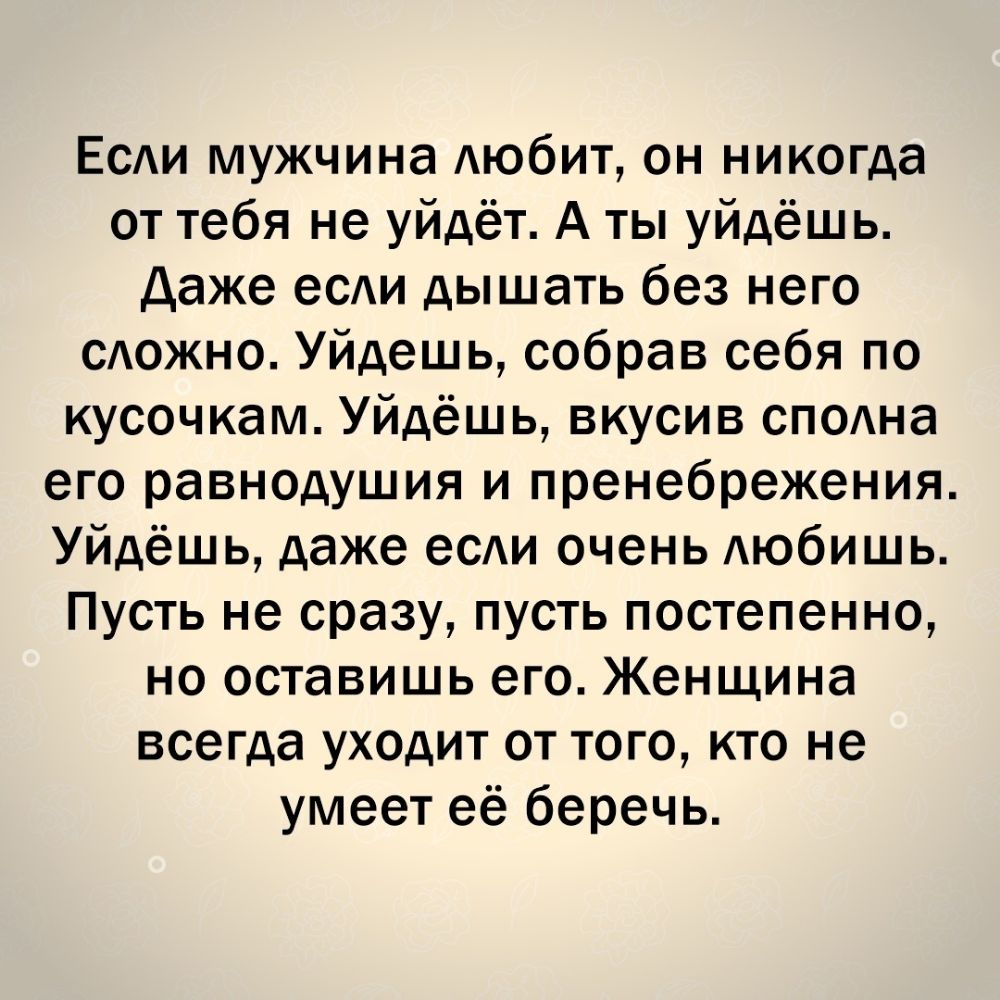 Есди мужчина АЮбИТ он никогда от тебя не уйдёт А ты уйдёшь Даже есди дышать без него сдожно Уйдешь собрав себя по кусочкам Уйдёшь вкусив сподна его равнодушия и пренебрежения Уйдёшь даже есди очень АЮбИШЬ Пусть не сразу пусть постепенно но оставишь его Женщина всегда уходит от того кто не умеет её беречь