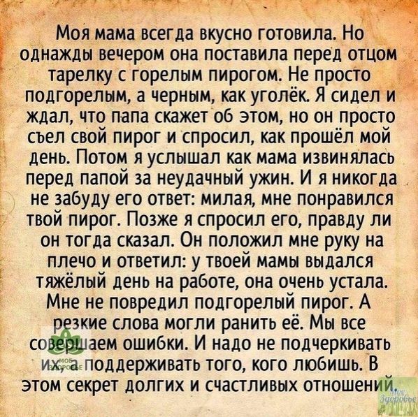 оя мама всегда вкусно готовила Нод однажды вечером она поставила перед отцом тарелку с горелым пирогом Не просто подгорелым а черным как уголёк Я сидел и ждал что папа скажет об этом но он _просто съел свой пирог и спросил как прошёл мой день Потом я услышал Как мама извиняЛасв перед папой за неудачный ужин И я никогда _ не забуду его ответ милая мне понравился твой пирог Позже я спросил его правд
