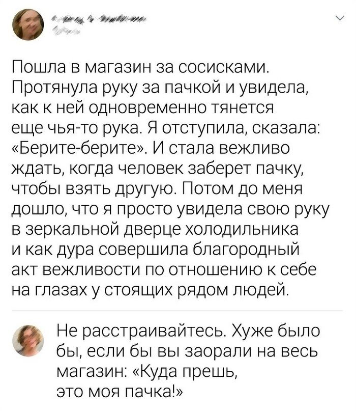 4 144 или ошла в магазин за сосисками ротянула руку за пачкой и увидела ка к ней одновременно тянется е е чьято рука Я отступила сказала Беритеберите И стала вежливо ждать когда человек заберет пачку чтобы взять другую Потом до меня до дло что я просто увидела свою руку в зеркальной дверце холодильника и как дура совершила благородный ак вежливости по отношению к себе на глазах у стоящих рядом люд