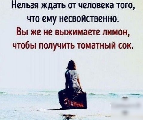 Нельзя ждать от человека того что ему несвойственно Вы же не выжимаете лимон чтобы получить томатный сок