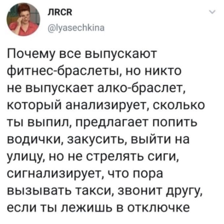 ЛПСВ іуазесЬЮпа Почему все выпускают фитнесбраслеты но никто не выпускает алко браслет который анализирует сколько ты выпил предлагает попить водички закусить выйти на улицу но не стрелять сиги сигнализирует что пора вызывать такси звонит другу если ты лежишь в отключке