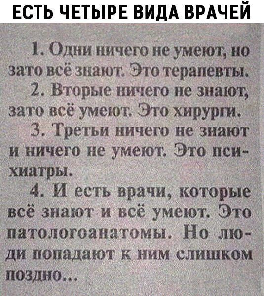 ЕСТЬ ЧЕТЫРЕ ВИДА ВРАЧЕЙ 1 Одни ничего не умеют но это всё знают Это терапевты 2 Вторые ничего не знают зато всё умеют Это хирурги 3 Третьи ничего не знают и ничего не умеют Это пси хиатры 4 И есть врачи которью всё знают и всё умеют Это патологоанатомы Но лю У ди попадают к ним слишком поздно