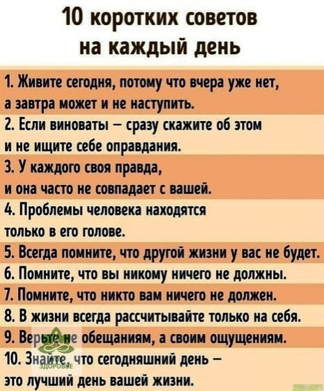 10 коротких советов на каждый день 1 Живите сегодня потому что вчера уже нет а завтра может и не наступить 2 Если виноваты сразу скажите об этом и не ищите себе оправдания 3 У каждою своя правда и она часто не совпадает с вашей Проблемы человека находятся только в его голове 5 Всегда помните что другой жизни у вас не будет 6 Помните что вы никому ничего не должны 7 Помните что никто вам ничего не 