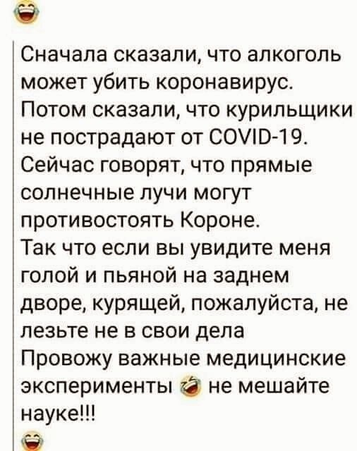 Сначала сказали что алкоголь может убить коронавирус Потом сказаличто курильщики не пострадают от СО01 9 Сейчас говорят что прямые солнечные лучи могут противостоять Короне Так что если вы увидите меня голой и пьяной на заднем дворе курящей пожалуйста не лезьте не в свои дела Провожу важные медицинские эксперименты не мешайте науке