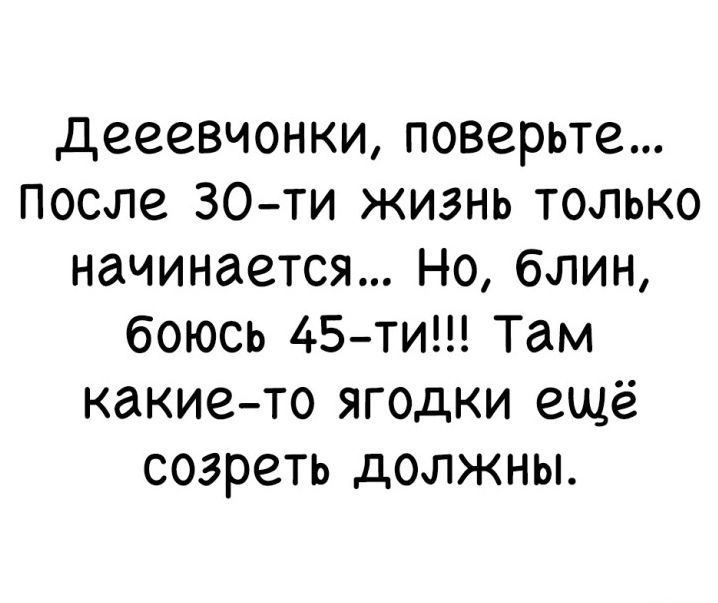 дееевчонки поверьте после 30 ти жизнь только начинается Но блин боюсь 45 ти Там какие то ягодки ещё созреть должны