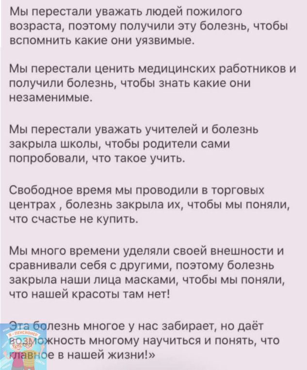 Мы перестали уважать людей пожилого возраста позтому получили эту болезнь чтобы вспомнить какие они уязвимые Мы перестали ценить медицинских работников и получили болезнь чтобы знать какие они незаменимые Мы перестали уважать учителей и болезнь закрыла школы чтобы родители сами попробовали что такое учить Свободное время мы проводили в торговых центрах болезнь закрыла их чтобы мы поняли что счасть