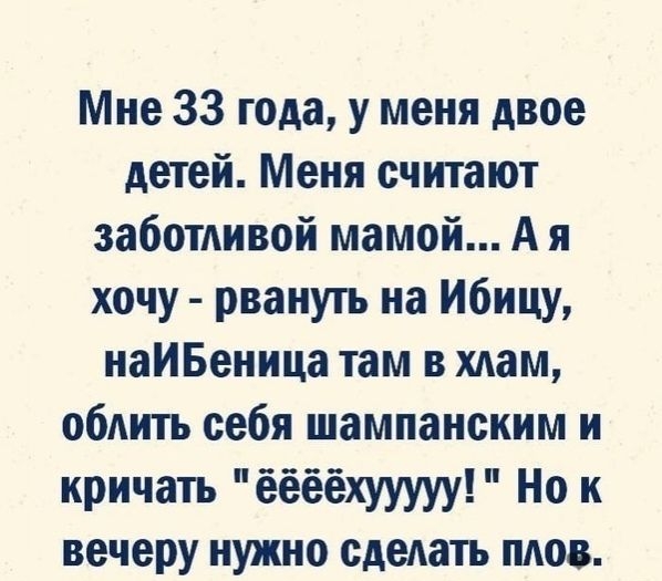 Мне 33 года у меня двое детей Меня считают заботливой мамой А я хочу рвануть на Ибицу наИБеница там в хлам облить себя шампанским и кричать ёёёёхууууу Но к вечеру нужно сделать плов