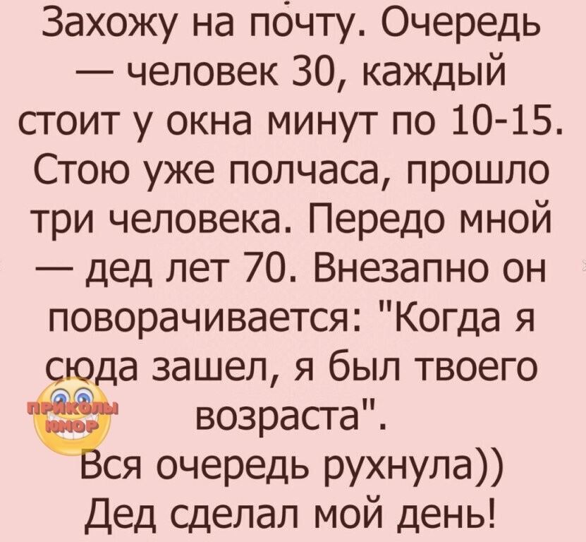 Захожу на почту Очередь человек 30 каждый стоит у окна минут по 10 15 Стою уже полчаса прошло три человека Передо мной дед лет 70 Внезапно он поворачивается Когда я сю а зашел я был твоего возраста ся очередь рухнула Дед сделал мой день