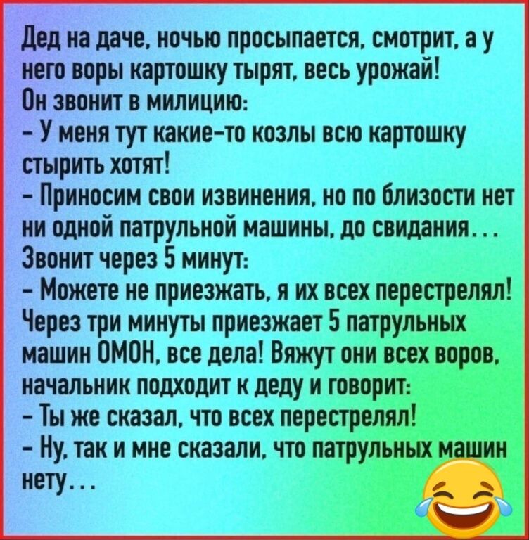 дед на даче ночью просыпается смотрит а у _ го воры картошку тырят весь урожай Пн звонит в милицию У меня тут какие то козлы всю картошку стырить хотят Приносим свои извинения но по близости нет ни одной патрульной машины до свидания Звонит через 5 минут Можете не приезжать я их всех перестреляп Через три минуты приезжает 5 патрульных машин ОМОН все дела Вяжут_ о_ни начальник подходит к деду и то 