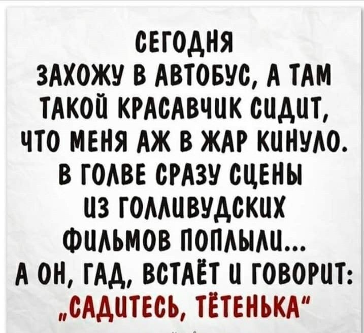 СЕГОДНЯ ЗАХОЖУ В АВТОБУС А ТАМ ТАКОИ КРАСАВЧИК СИДИТ ЧТО МЕНЯ АЖ В ЖАР КИНУАО В ГОАВЕ СРАЗУ СИЕНЫ ИЗ ГОМИВУДСКИХ ФИАЬМОВ ПОПАЫАИ А ОН ГАА ВСТАЁТ И ГОВОРИТ СААИТЕСЪ ТЁТЕНЬКА