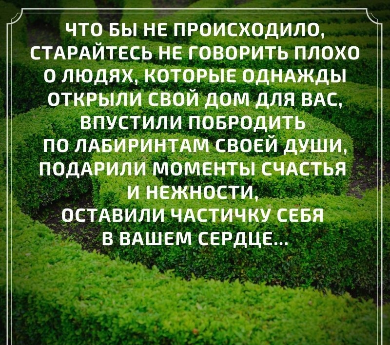 к ЧТО БЫ НЕ ПРОИСХОДИЛО СТАРАЙТЕСЬ НЕ ГОВОРИТЬ ПЛОХО О ЛЮДЯХ КОТОРЫЕ ОДНАЖДЫ ОТКРЫЛИ СВОЙ ДОМ ДЛЯ ВАС ВПУСТИЛИ ПОБРОДИТЬ ПО ЛАБИРИНТАМ СВОЕЙ ДУШИ ПОДАРИЛИ МОМЕНТЫ СЧАСТЬЯ И НЕЖНОСТИ ОСТАВИЛИ ЧАСТИЧКЁ СЕБЯ В ВАШЕМ СЕРДЦЕ