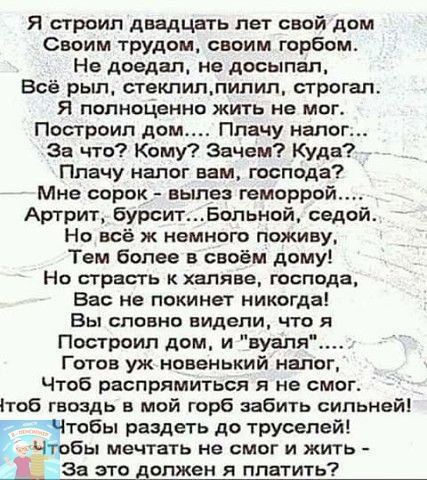 Я строил двадцать лет свой дом Своим трудом своим горбом Не доедал не посыпал Всё рыл стеклиплипип сгрогап Я попноЦенно жить не мог Построил дом Плачу налог За что Кому Зачем Куда Плачу налог нам господа Мне сорок вылез геморрой Артрит бурситБольной седой Но всё ж немного поживу Тем более в своём дому Но страсть халяве господа Вас не покинет никогда Вы словно видели что я Построил дом и вуаля Гото