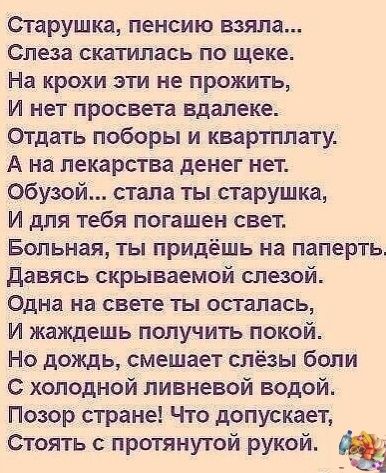 Старушка пенсию взяла Слеза скатилась ПО ЩЕКЕ На крохи эти не прожить И нет просвета вдалеке Отдать поборы и квартплату А на лекарства денег нет обузой стала ты старушка И для тебя погашен свет Больная ты придёшь на паперть давясь скрываемой слезой Одна на СВЕТЕ осталась И жаждешь получить покой Но дождь смещает слёзы боли С холодной ливневой водой Позор стране Что допускает Стоять с протянутой ру