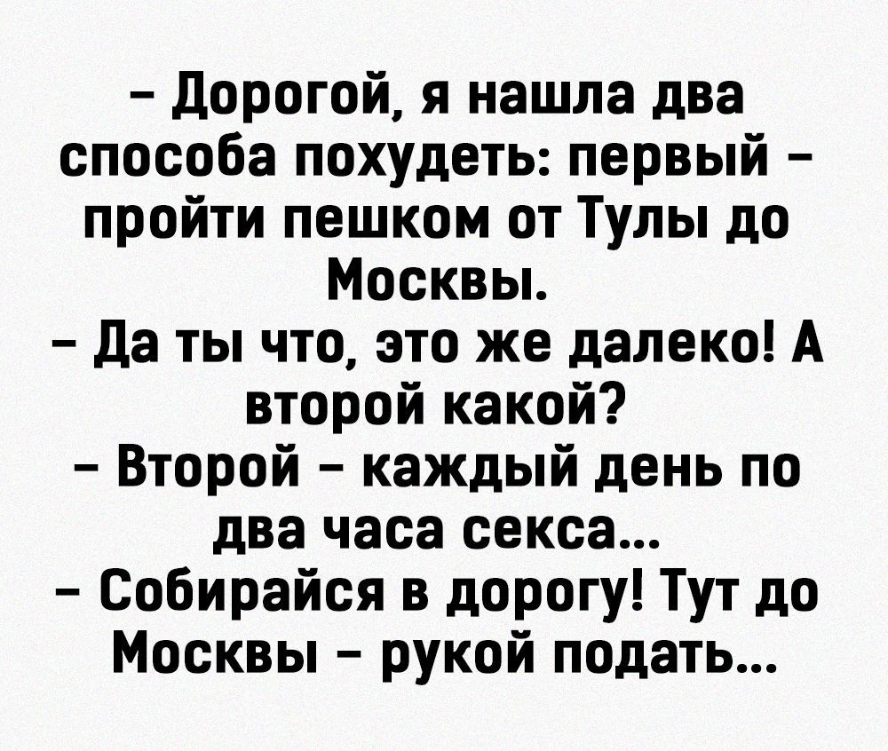 дорогой я нашла два способа похудеть первый пройти пешком от Тулы до Москвы да ты что это же далеко А второй какой Второй каждый день по два часа секса Собирайся в дорогу Тут до Москвы рукой подать