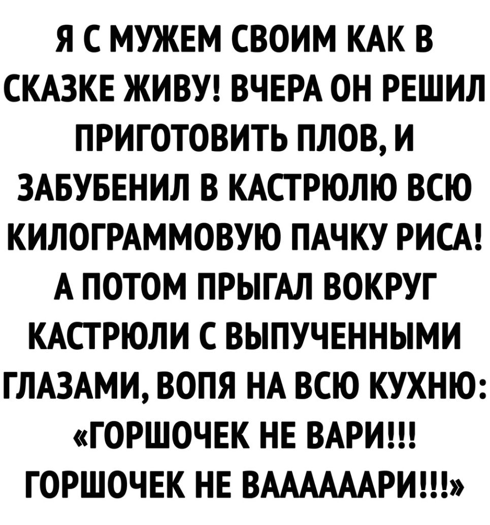 Я С МУЖЕМ СВОИМ КАК В СКАЗКЕ ЖИВУ ВЧЕРА ОН РЕШИЛ ПРИГОТОВИТЬ ПЛОВ И ЗАБУБЕНИЛ В КАСТРЮЛЮ ВСЮ КИЛОГРАММОВУЮ ПАЧКУ РИСА А ПОТОМ ПРЫГАЛ ВОКРУГ КАСТРЮЛИ С ВЫПУЧЕННЫМИ ГЛАЗАМИ ВОПЯ НА ВСЮ КУХНЮ ГОРШОЧЕК НЕ ВАРИ ГОРШОЧЕК НЕ ВААААААРИ