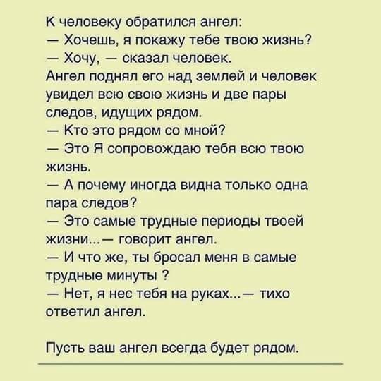 К человеку обратился ангел Хочешь я покажу тебе твою жизнь Хочу сказал человек Ангел поднял его над землей и человек увидел всю свою жизнь и две пары следов идущи рядом Кто это рядом со мной Это Я сопровождаю тебя всю твою жизнь А почему иноша видна только одна пара следов Это самые трудные периоды твоей жизни говорит ангел И что же ты бросал меня в самые трудные минуты Нет я нес тебя на руках тих