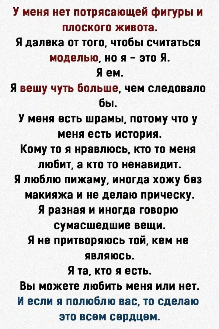 У меня нет потрясающей фигуры и плоского живота Я далека от того чтобы считаться моделью но я это Я Я ем Я вешу чуть больше чем следовало бы У меня есть шрамы потому что у меня есть история Кому то я нравлюсь кто то меня любит а кто то ненавидит Я люблю пижаму иногда хожу без макияжа и не делаю прическу Я разная и иногда говорю сумасшедшие вещи Я не притворяюсь той кем не являюсь Я та кто я есть В