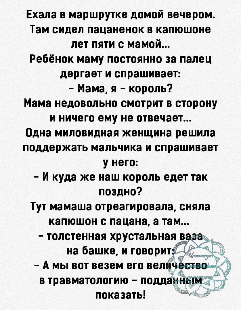 Ехала в маршрутке домой вечером Там сидел пацаненок в капюшоне лет пяти с мамой Ребёнок маму постоянно за палец дергает и спрашивает Мама я король Мама недовольно смотрит в сторону и ничего ему не отвечает Одна миловидная женщина решила поддержать мальчика и спрашивает у него И куда же наш король едет так поздно Тут мамаша отреагировала сняла капюшон с пацана а там толстенная хрустальная на башке 