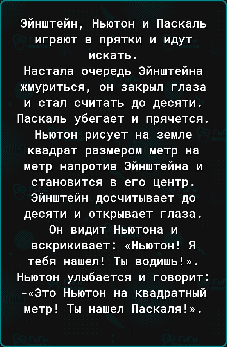 Эйнштейн Ньютон и Паскаль играют в прятки и идут искать Настала очередь Эйнштейна жмуриться он закрыл глаза и стал считать до десяти Паскаль убегает и прячется Ньютон рисует на земле квадрат размером метр на метр напротив Эйнштейна и становится в его центр Эйнштейн досчитывает до десяти и открывает глаза Он видит Ньютона и вскрикивает Ньютон Я тебя нашел Ты водишь Ньютон улыбается и говорит Это Нь