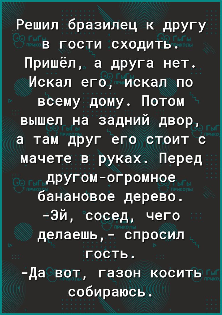 Решил бразилец к другу в гости сходить Пришёл а друга нет Искал его искал по всему дому Потом вышел на задний двор а там друг его стоит с мачете в руках Перед другомогромное банановое дерево Эй сосед чего делаешь спросил гость Да вот газон косить собираюсь