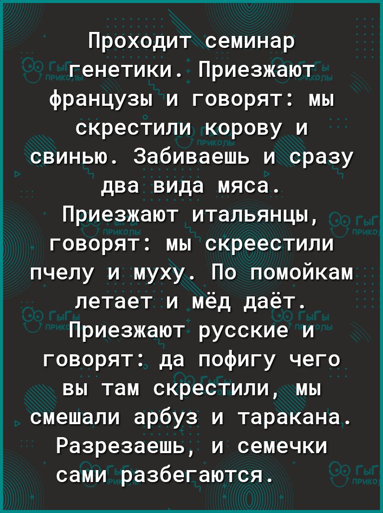 Проходит семинар генетики Приезжают французы и говорят мы скрестили корову и свинью Забиваешь и сразу два вида мяса Приезжают итальянцы говорят мы скреестили пчелу и муху По помойкам летает и мёд даёт Приезжают русские и говорят да пофигу чего вы там скрестили мы смешали арбуз и таракана Разрезаешь и семечки сами разбегаются