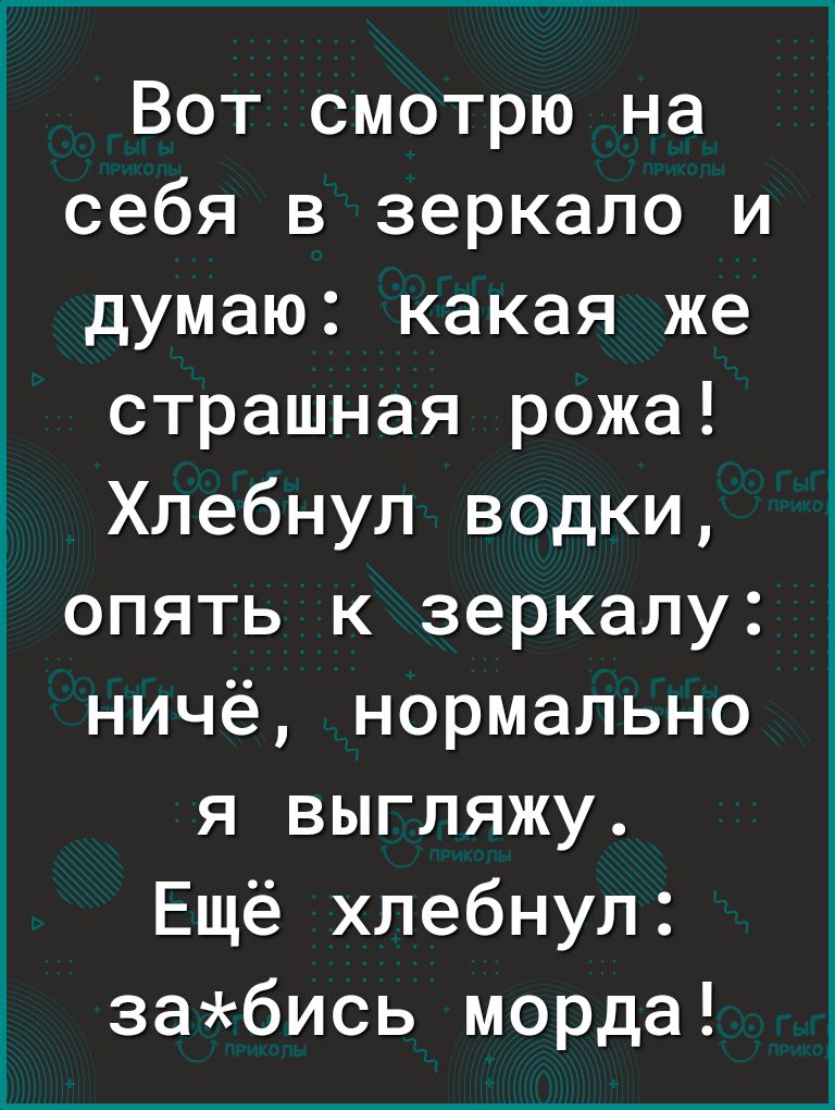 Вот смотрю на себя в зеркало и думаю какая же страшная рожа Хлебнул водки опять к зеркалу ничё нормально я выгляжу Ещё хлебнул забись морда