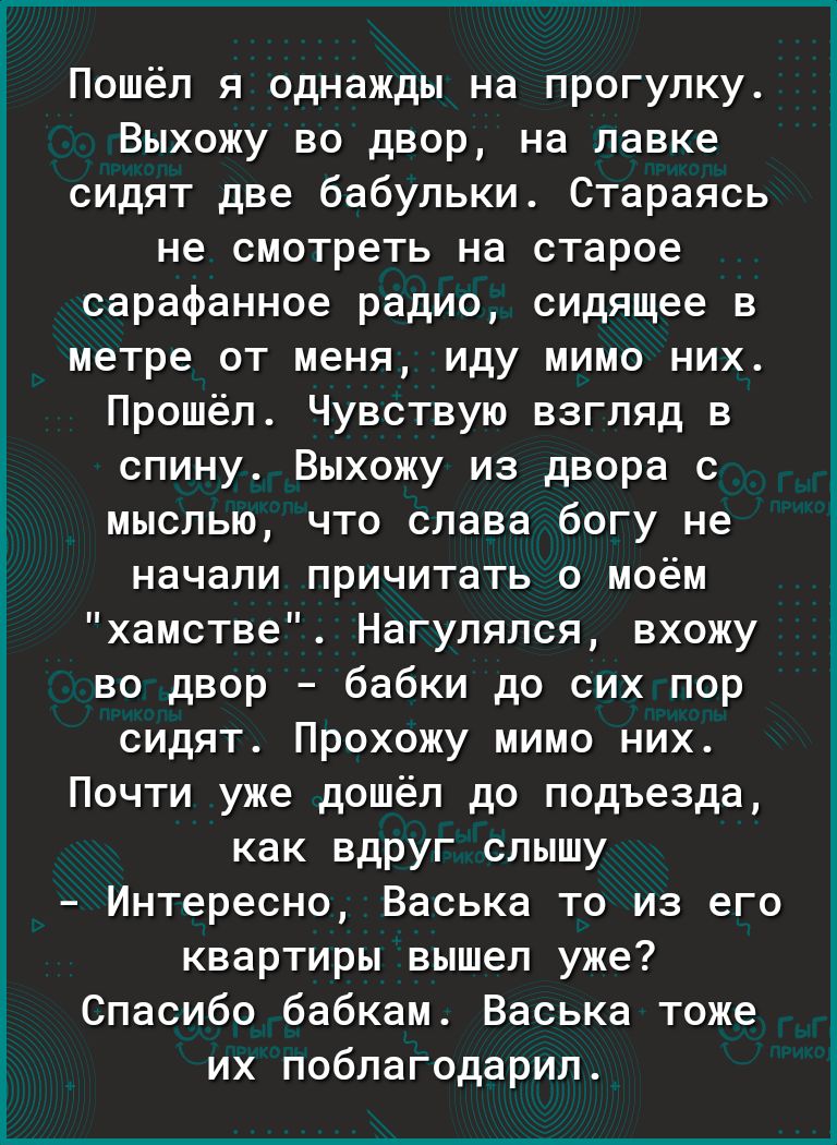 Пошёл я однажды на прогулку Выхожу во двор на лавке сидят две бабульки Стараясь не смотреть на старое сарафанное радио сидящее в метре от меня иду мимо них Прошёл Чувствую взгляд в спину Выхожу из двора с мыслью что слава богу не начали причитать о моём хамстве Нагулялся вхожу во двор бабки до сих пор сидят Прохожу мимо них Почти уже дошёл до подъезда как вдруг слышу Интересно Васька то из его ква