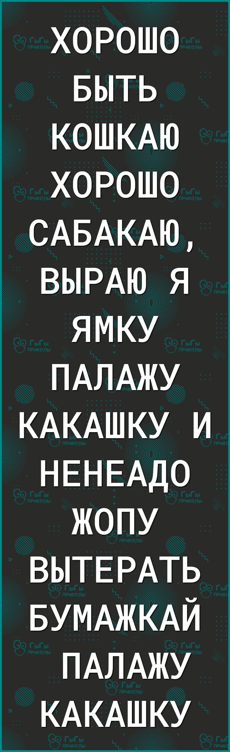 хорошо БЫТЬ КОШКАЮ хорошо САБАКАЮ ВЫРАЮ я ямку ПАЛАЖУ КАКАШКУ и НЕНЕАДО жопу ВЫТЕРАТЬ БУМАЖКАЙ ПАЛАЖУ КАКАШКУ