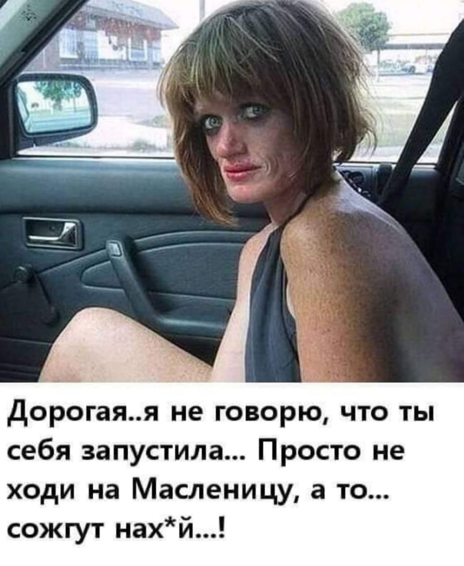 Дорогаяя не говорю что ты себя запустила Просто не ходи на Масленицу а то сожгут нахй