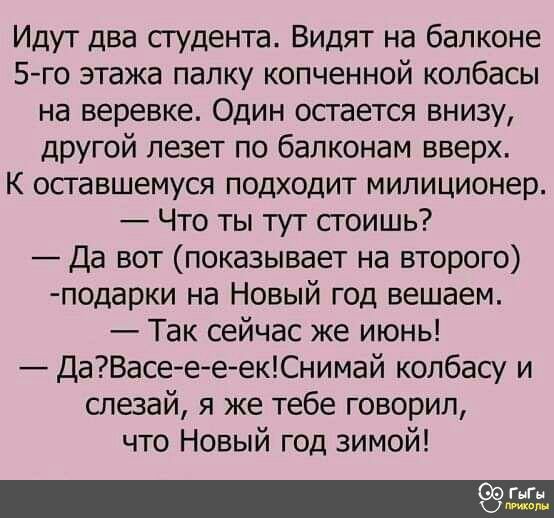 Идут два студента Видят на балконе 5 го этажа палку копченной колбасы на веревке Один остается внизу другой лезет по балконам вверх К оставшемуся подходит милиционер Что ты тут стоишь Да вот показывает на второго подарки на Новый год вешаем Так сейчас же июнь ДаВасее еекСнимай колбасу и слезай я же тебе говорил что Новый год зимой Ш