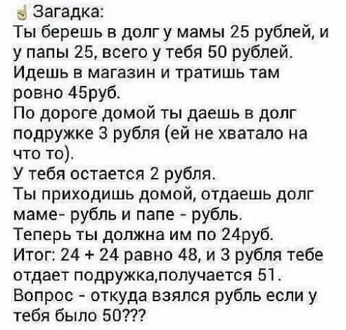 Загадка Ты берешь в долгу мамы 25 рублей и у папы 25 всего у тебя 50 рублей Идешь в магазин и тратишь там ровно 45руб По дороге домой ты даешь долг подружке 3 рубля ей не хватало на что то У тебя остается 2 рубля Ты приходишь домой отдаешь долг маме рубль и папе рубль Теперь ты должна им по 24руб Итог 24 24 равно 48 и 3 рубля тебе отдает подружкалолучается 51 Вопрос откуда взялся рубль если у тебя
