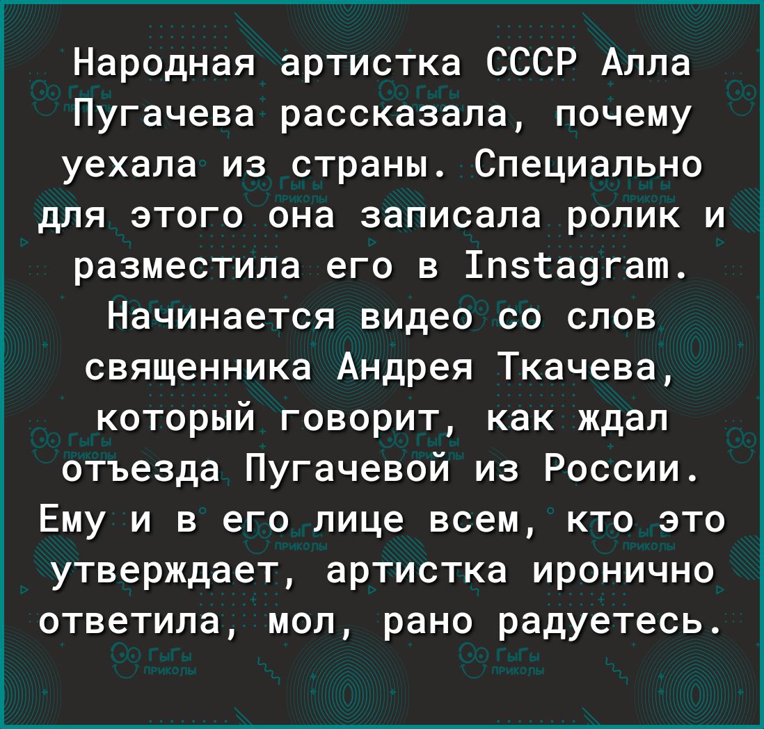 Народная артистка СССР Алла Пугачева рассказала почему уехала из страны Специально для этого она записала ролик и разместила его в 1пзта9гат Начинается видео со слов священника Андрея Ткачева который говорит как ждал отъезда Пугачевой из России Ему и в его лице всем кто это утверждает артистка иронично ответила мол рано радуетесь