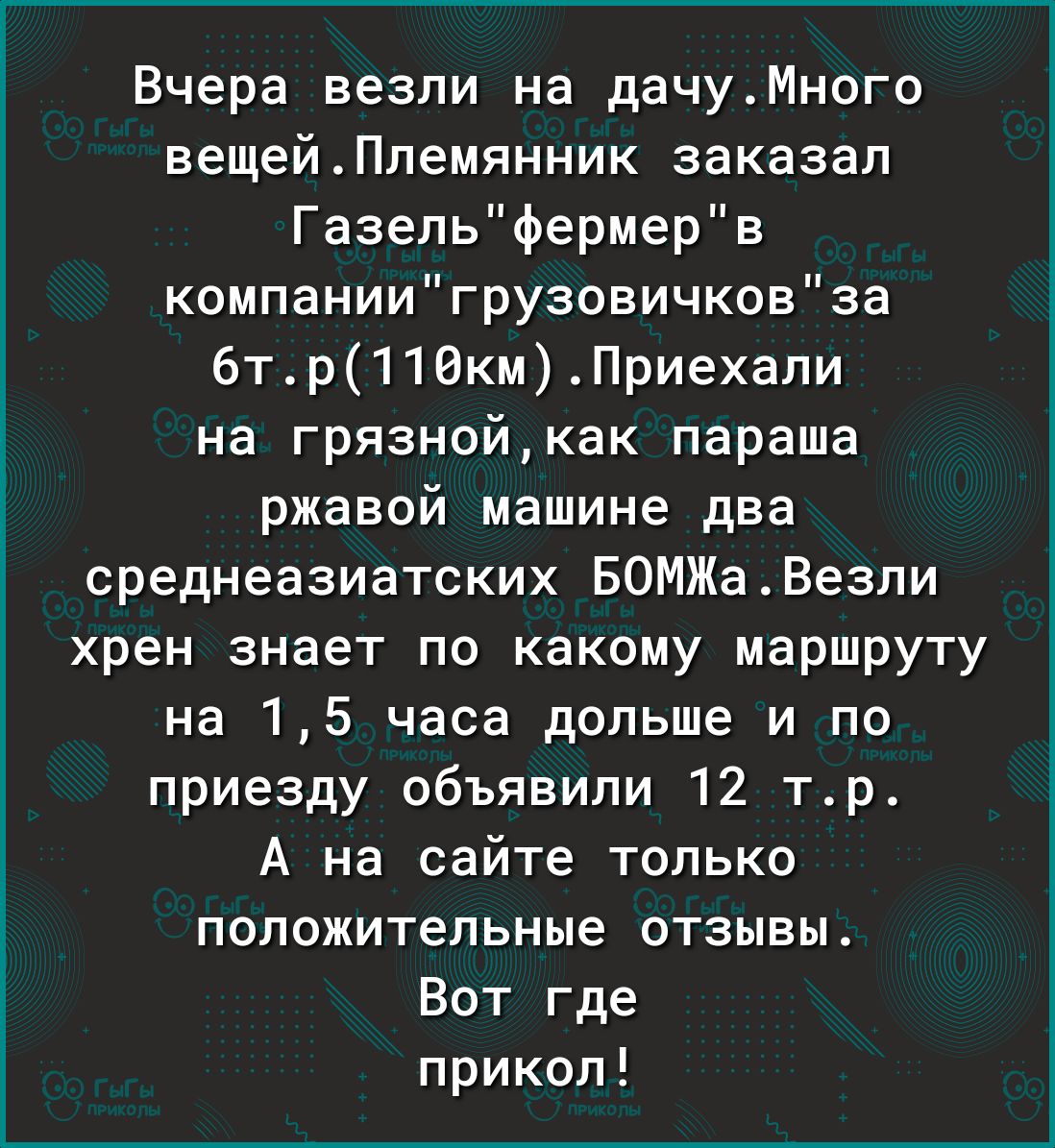 Вчера везли на дачуМного вещейПлемянник заказал Газельфермерв компаниигрузовичковза 6тр110кмПриехапи на грязнойкак параша ржавой машине два среднеазиатских БОМЖаВезли хрен знает по какому маршруту на 15 часа дольше и по приезду объявили 12 тр А на сайте только положительные отзывы Вот где прикол